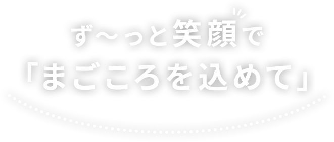 ず～っと笑顔で「まごころを込めて」